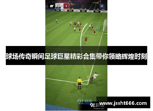 球场传奇瞬间足球巨星精彩合集带你领略辉煌时刻